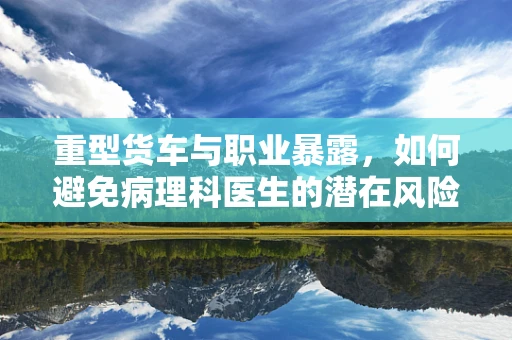 重型货车与职业暴露，如何避免病理科医生的潜在风险？