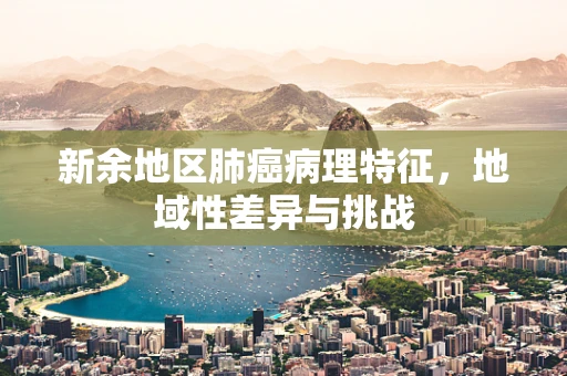 新余地区肺癌病理特征，地域性差异与挑战