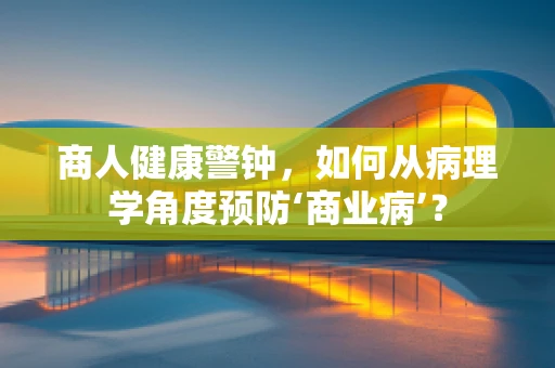 商人健康警钟，如何从病理学角度预防‘商业病’？