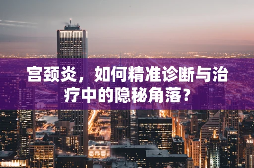 宫颈炎，如何精准诊断与治疗中的隐秘角落？
