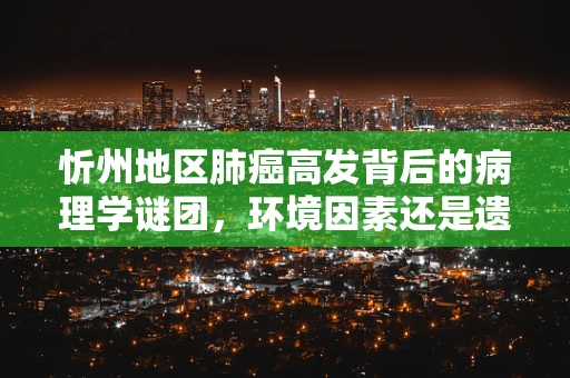 忻州地区肺癌高发背后的病理学谜团，环境因素还是遗传倾向？