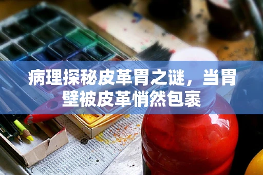 病理探秘皮革胃之谜，当胃壁被皮革悄然包裹