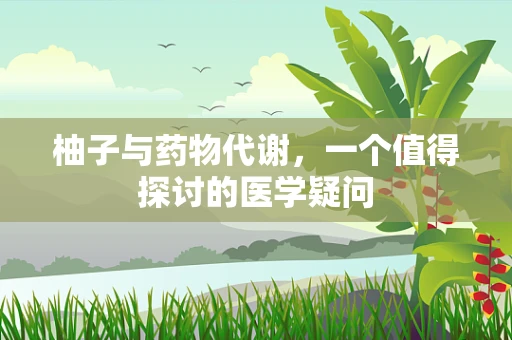 柚子与药物代谢，一个值得探讨的医学疑问