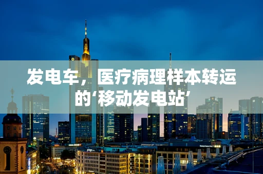 发电车，医疗病理样本转运的‘移动发电站’