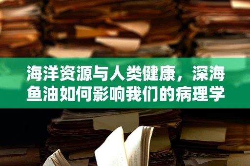 海洋资源与人类健康，深海鱼油如何影响我们的病理学？