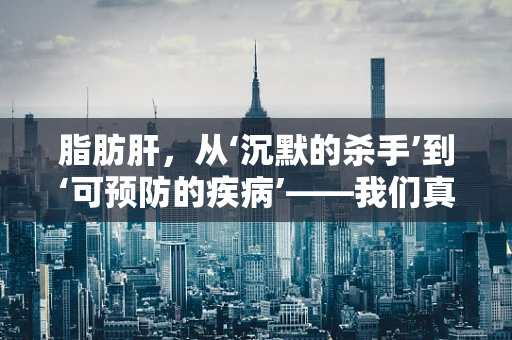 脂肪肝，从‘沉默的杀手’到‘可预防的疾病’——我们真的了解它的全貌吗？