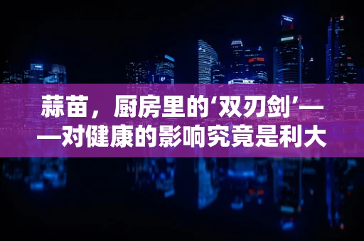 蒜苗，厨房里的‘双刃剑’——对健康的影响究竟是利大于弊还是弊大于利？