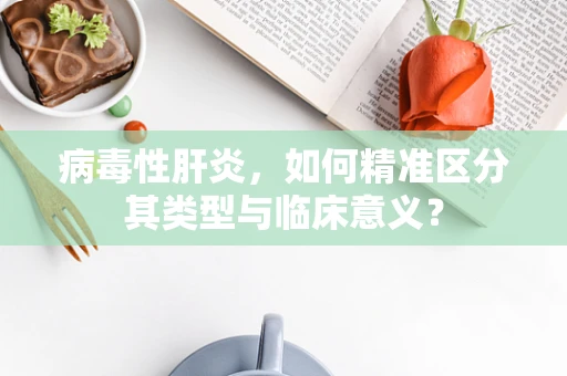 病毒性肝炎，如何精准区分其类型与临床意义？