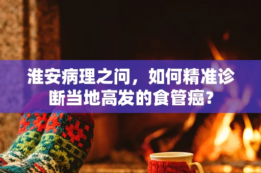 淮安病理之问，如何精准诊断当地高发的食管癌？