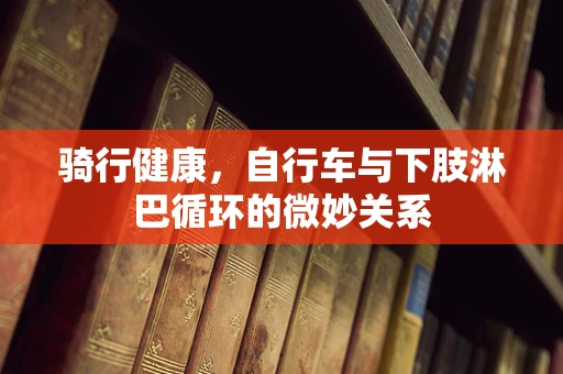 骑行健康，自行车与下肢淋巴循环的微妙关系
