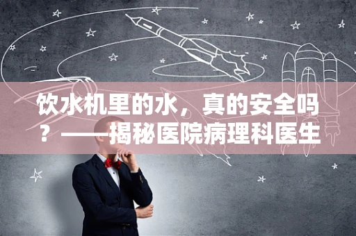 饮水机里的水，真的安全吗？——揭秘医院病理科医生眼中的饮水安全
