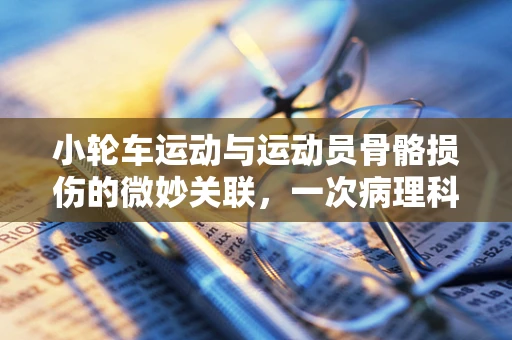 小轮车运动与运动员骨骼损伤的微妙关联，一次病理科的深度剖析