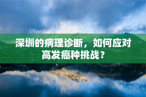 深圳的病理诊断，如何应对高发癌种挑战？