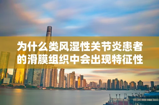为什么类风湿性关节炎患者的滑膜组织中会出现特征性改变？