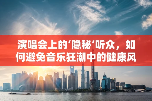 演唱会上的‘隐秘’听众，如何避免音乐狂潮中的健康风险？