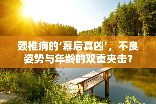 颈椎病的‘幕后真凶’，不良姿势与年龄的双重夹击？