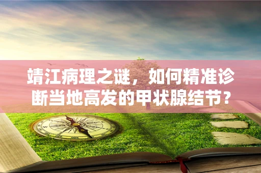 靖江病理之谜，如何精准诊断当地高发的甲状腺结节？