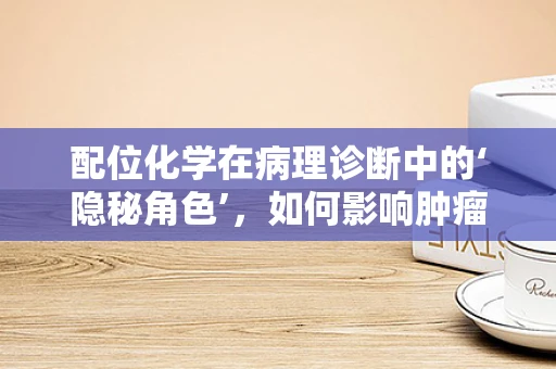 配位化学在病理诊断中的‘隐秘角色’，如何影响肿瘤诊断的精准性？