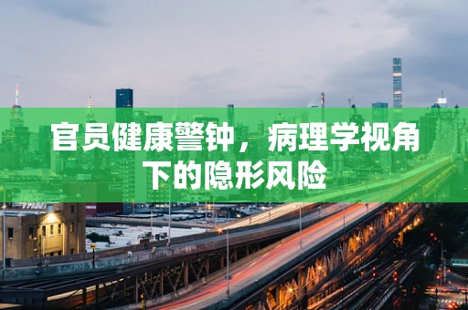 官员健康警钟，病理学视角下的隐形风险