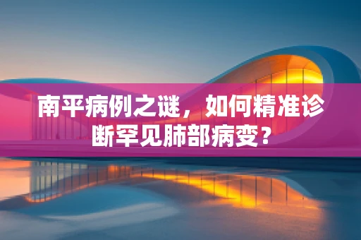 南平病例之谜，如何精准诊断罕见肺部病变？