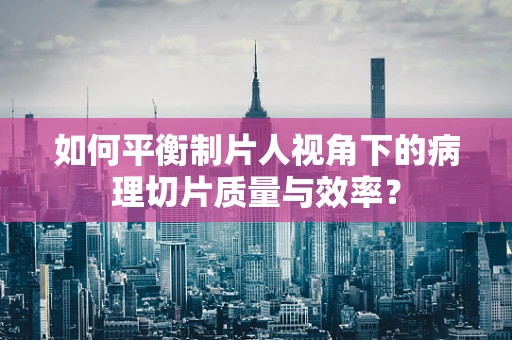 如何平衡制片人视角下的病理切片质量与效率？