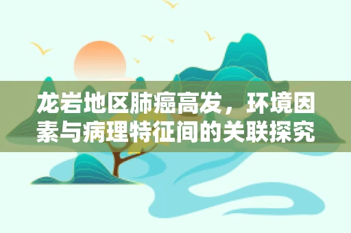 龙岩地区肺癌高发，环境因素与病理特征间的关联探究