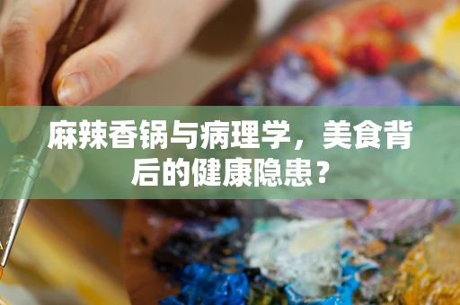麻辣香锅与病理学，美食背后的健康隐患？
