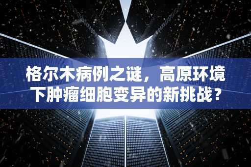 格尔木病例之谜，高原环境下肿瘤细胞变异的新挑战？