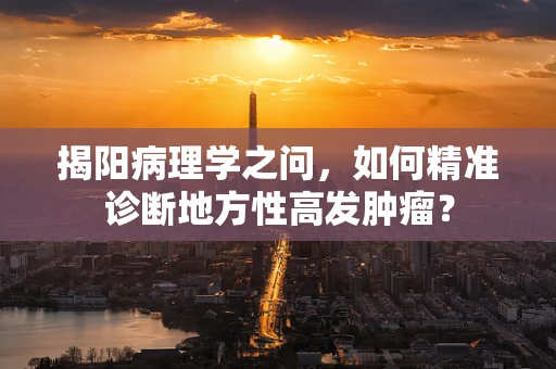 揭阳病理学之问，如何精准诊断地方性高发肿瘤？