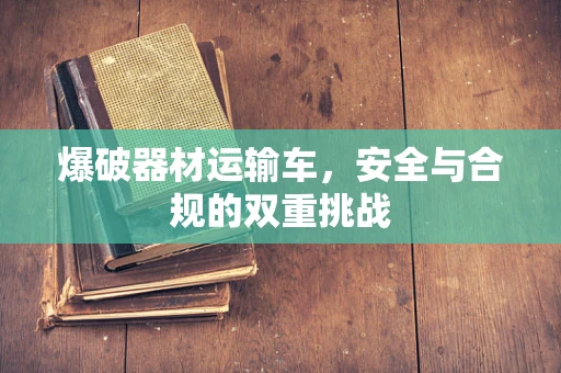 爆破器材运输车，安全与合规的双重挑战