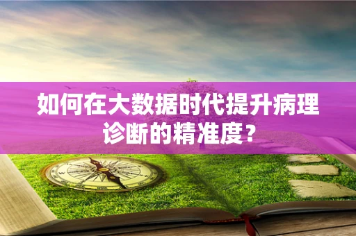 如何在大数据时代提升病理诊断的精准度？
