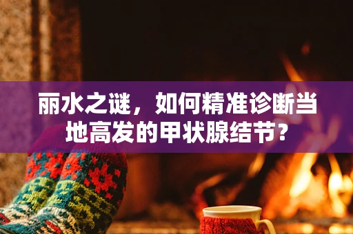丽水之谜，如何精准诊断当地高发的甲状腺结节？