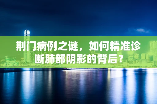 荆门病例之谜，如何精准诊断肺部阴影的背后？