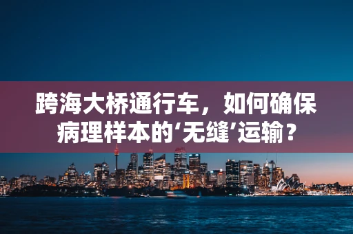 跨海大桥通行车，如何确保病理样本的‘无缝’运输？