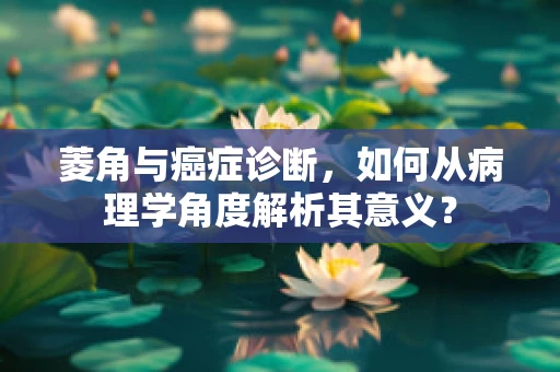 菱角与癌症诊断，如何从病理学角度解析其意义？