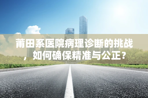 莆田系医院病理诊断的挑战，如何确保精准与公正？