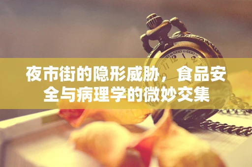 夜市街的隐形威胁，食品安全与病理学的微妙交集