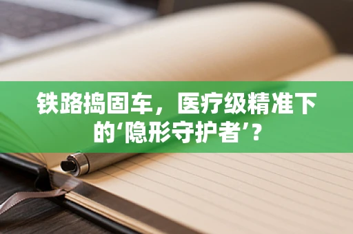 铁路捣固车，医疗级精准下的‘隐形守护者’？
