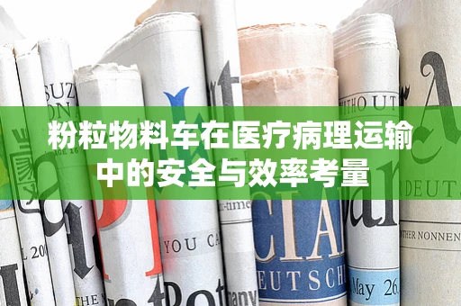 粉粒物料车在医疗病理运输中的安全与效率考量