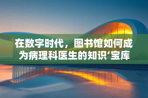 在数字时代，图书馆如何成为病理科医生的知识‘宝库’？
