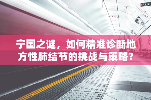 宁国之谜，如何精准诊断地方性肺结节的挑战与策略？