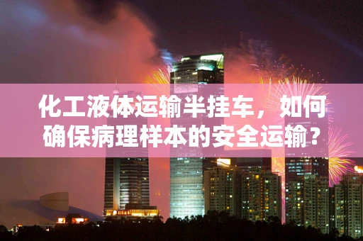 化工液体运输半挂车，如何确保病理样本的安全运输？