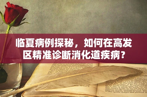 临夏病例探秘，如何在高发区精准诊断消化道疾病？