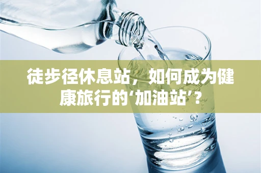 徒步径休息站，如何成为健康旅行的‘加油站’？