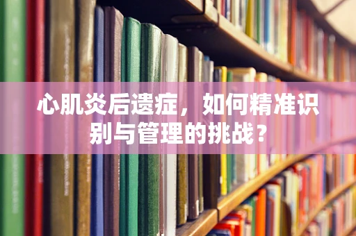心肌炎后遗症，如何精准识别与管理的挑战？