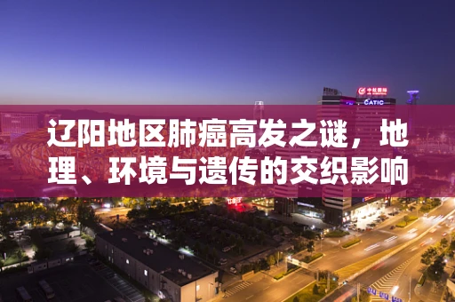 辽阳地区肺癌高发之谜，地理、环境与遗传的交织影响？