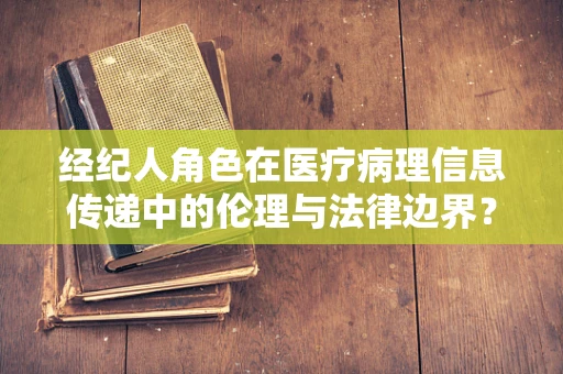 经纪人角色在医疗病理信息传递中的伦理与法律边界？