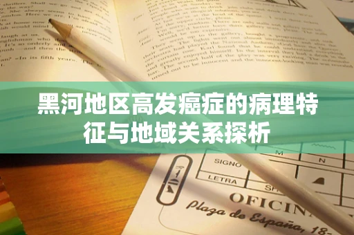 黑河地区高发癌症的病理特征与地域关系探析