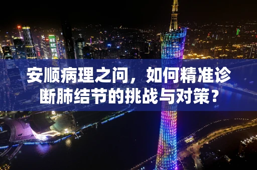安顺病理之问，如何精准诊断肺结节的挑战与对策？
