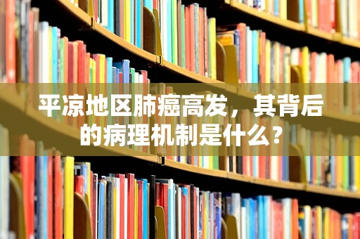 平凉地区肺癌高发，其背后的病理机制是什么？